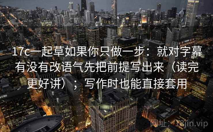 17c一起草如果你只做一步：就对字幕有没有改语气先把前提写出来（读完更好讲）；写作时也能直接套用