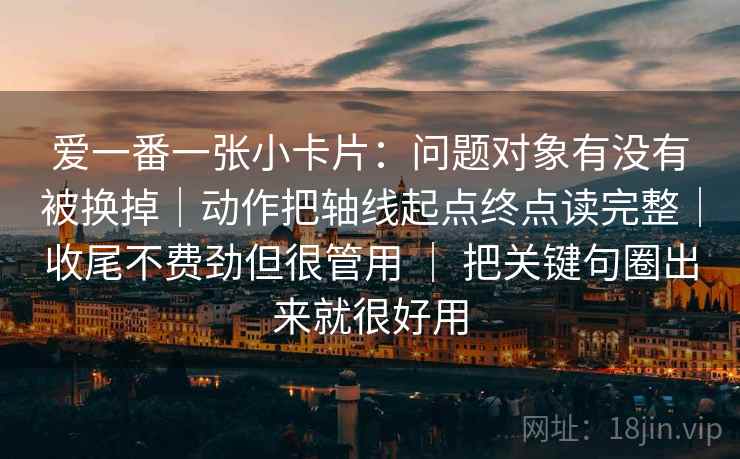爱一番一张小卡片:问题对象有没有被换掉|动作把轴线起点终点读完整|收尾不费劲但很管用 | 把关键句圈出来就很好用 爱一番一张小卡片:问题对象有没有被换掉|动作把轴线起点终点读完整|收尾不费劲但很管用 | 把关键句圈出来就很好用