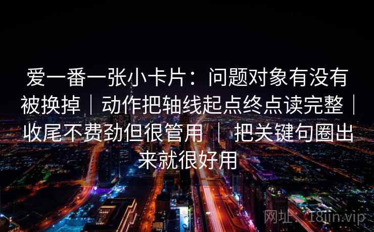 爱一番一张小卡片:问题对象有没有被换掉|动作把轴线起点终点读完整|收尾不费劲但很管用 | 把关键句圈出来就很好用 爱一番一张小卡片:问题对象有没有被换掉|动作把轴线起点终点读完整|收尾不费劲但很管用 | 把关键句圈出来就很好用