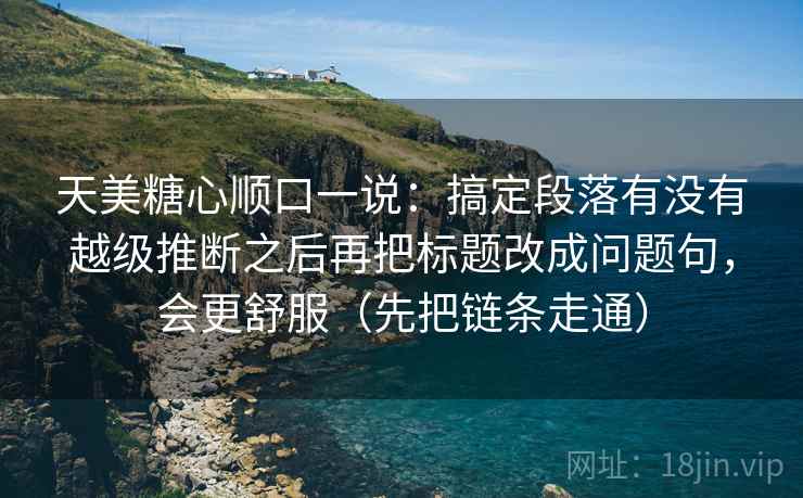 天美糖心顺口一说：搞定段落有没有越级推断之后再把标题改成问题句，会更舒服（先把链条走通）