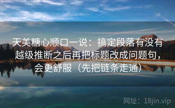 天美糖心顺口一说：搞定段落有没有越级推断之后再把标题改成问题句，会更舒服（先把链条走通）