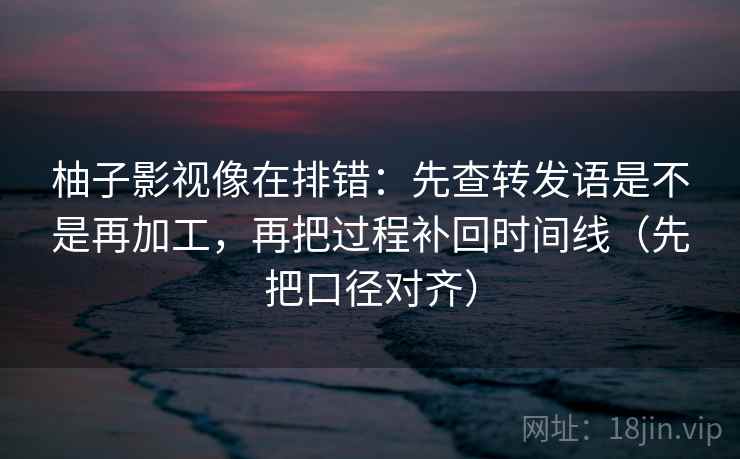 柚子影视像在排错：先查转发语是不是再加工，再把过程补回时间线（先把口径对齐）