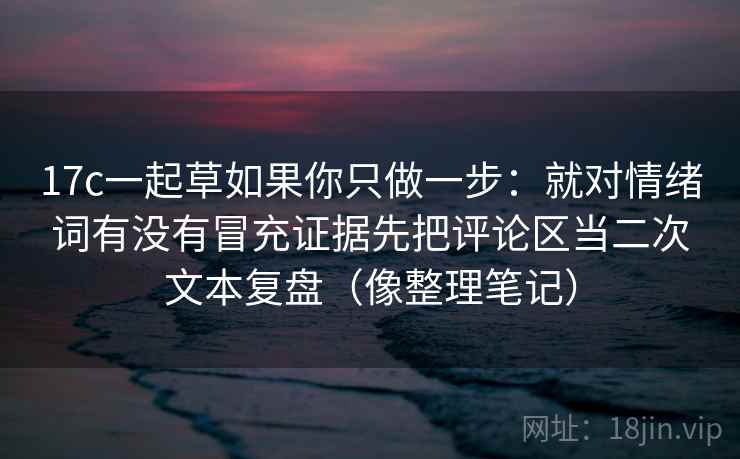 17c一起草如果你只做一步：就对情绪词有没有冒充证据先把评论区当二次文本复盘（像整理笔记）
