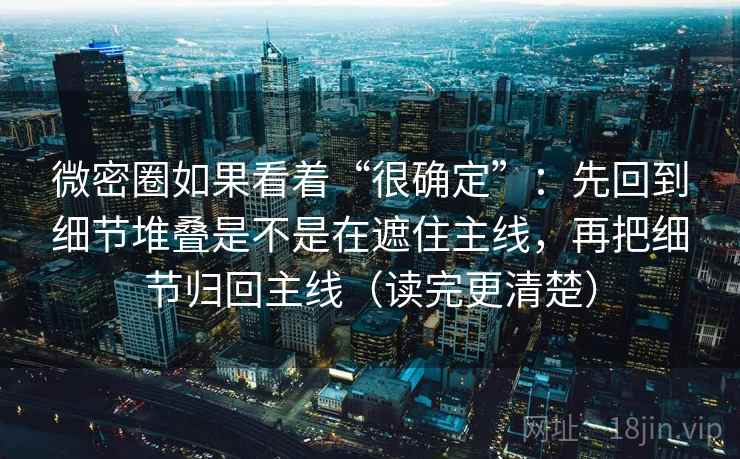 微密圈如果看着“很确定”：先回到细节堆叠是不是在遮住主线，再把细节归回主线（读完更清楚）