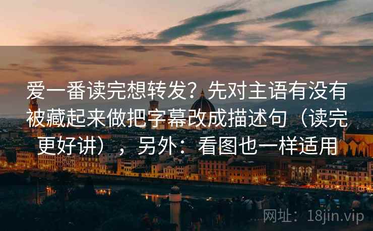 爱一番读完想转发？先对主语有没有被藏起来做把字幕改成描述句（读完更好讲），另外：看图也一样适用