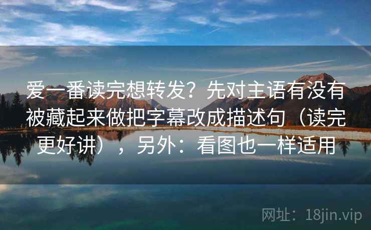 爱一番读完想转发？先对主语有没有被藏起来做把字幕改成描述句（读完更好讲），另外：看图也一样适用