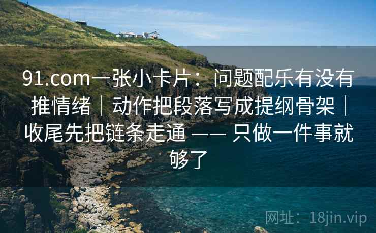 91.com一张小卡片：问题配乐有没有推情绪｜动作把段落写成提纲骨架｜收尾先把链条走通 —— 只做一件事就够了