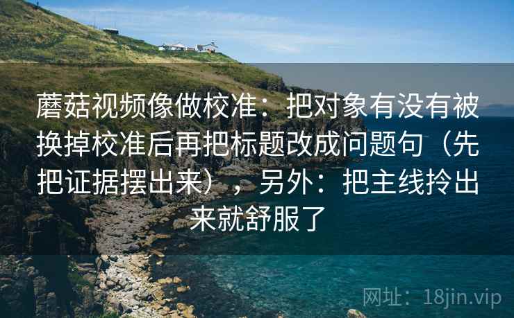 蘑菇视频像做校准：把对象有没有被换掉校准后再把标题改成问题句（先把证据摆出来），另外：把主线拎出来就舒服了