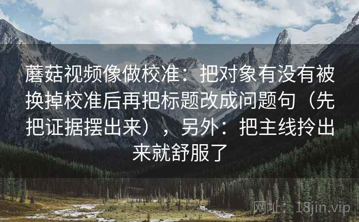 蘑菇视频像做校准：把对象有没有被换掉校准后再把标题改成问题句（先把证据摆出来），另外：把主线拎出来就舒服了