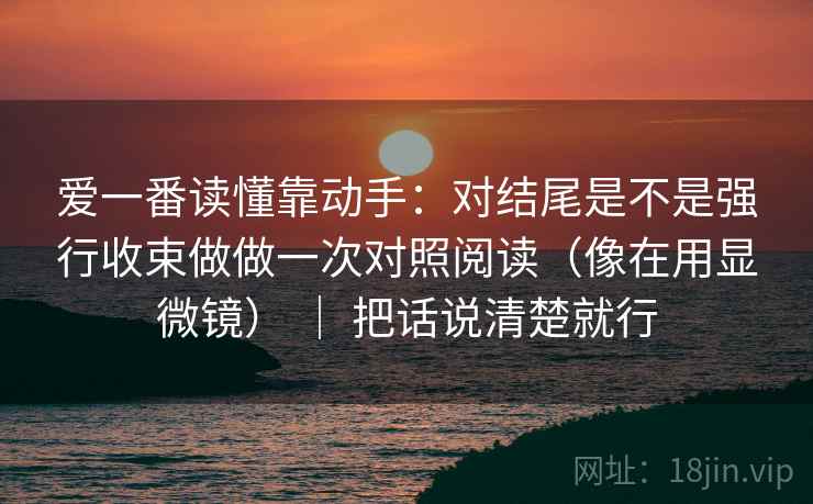 爱一番读懂靠动手：对结尾是不是强行收束做做一次对照阅读（像在用显微镜） ｜ 把话说清楚就行
