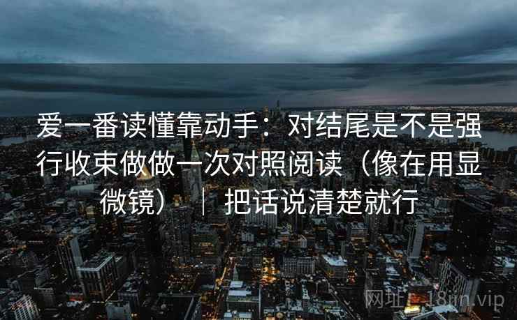 爱一番读懂靠动手：对结尾是不是强行收束做做一次对照阅读（像在用显微镜） ｜ 把话说清楚就行