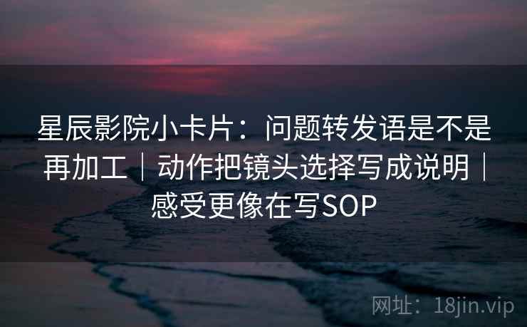 星辰影院小卡片：问题转发语是不是再加工｜动作把镜头选择写成说明｜感受更像在写SOP
