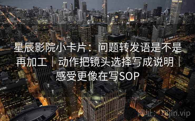星辰影院小卡片：问题转发语是不是再加工｜动作把镜头选择写成说明｜感受更像在写SOP