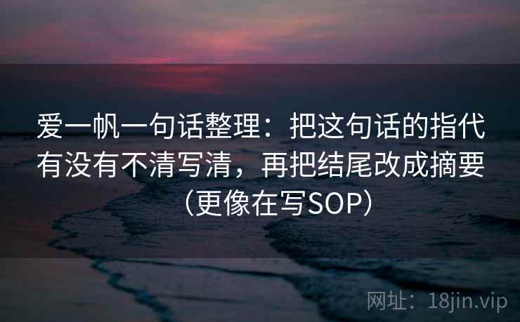 爱一帆一句话整理：把这句话的指代有没有不清写清，再把结尾改成摘要（更像在写SOP）