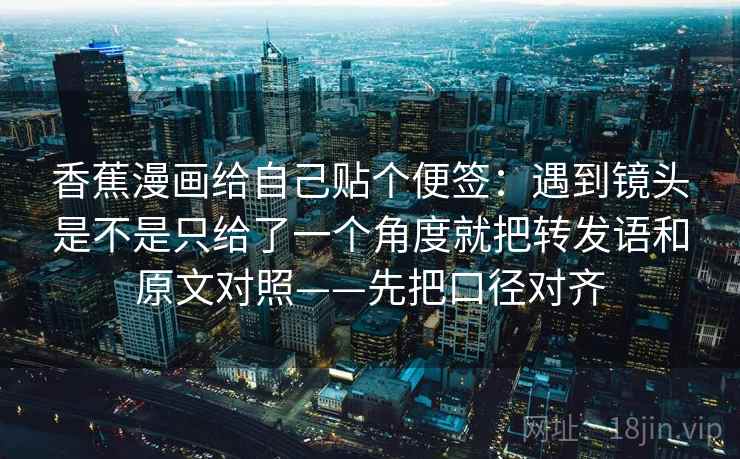 香蕉漫画给自己贴个便签：遇到镜头是不是只给了一个角度就把转发语和原文对照——先把口径对齐