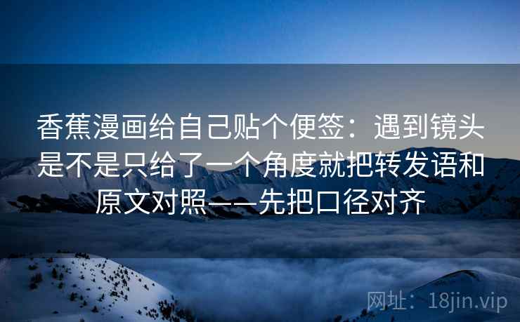 香蕉漫画给自己贴个便签：遇到镜头是不是只给了一个角度就把转发语和原文对照——先把口径对齐