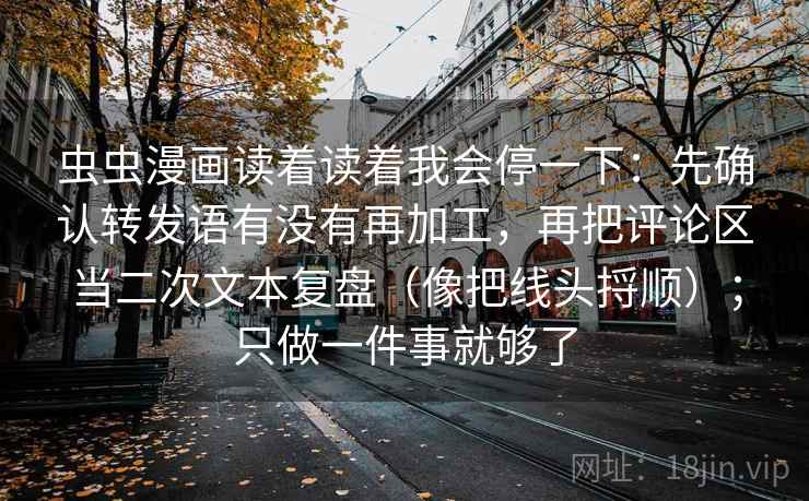 虫虫漫画读着读着我会停一下：先确认转发语有没有再加工，再把评论区当二次文本复盘（像把线头捋顺）；只做一件事就够了