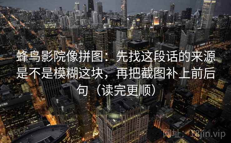 蜂鸟影院像拼图：先找这段话的来源是不是模糊这块，再把截图补上前后句（读完更顺）