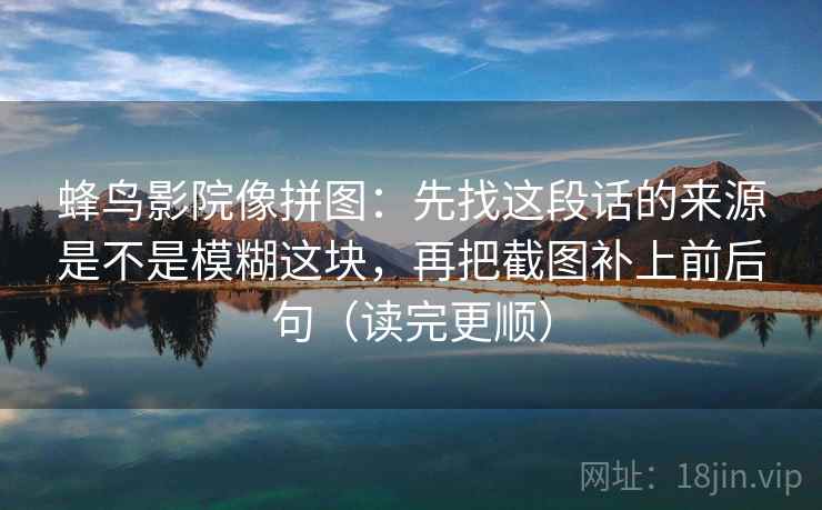 蜂鸟影院像拼图：先找这段话的来源是不是模糊这块，再把截图补上前后句（读完更顺）