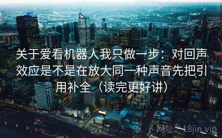 关于爱看机器人我只做一步：对回声效应是不是在放大同一种声音先把引用补全（读完更好讲）