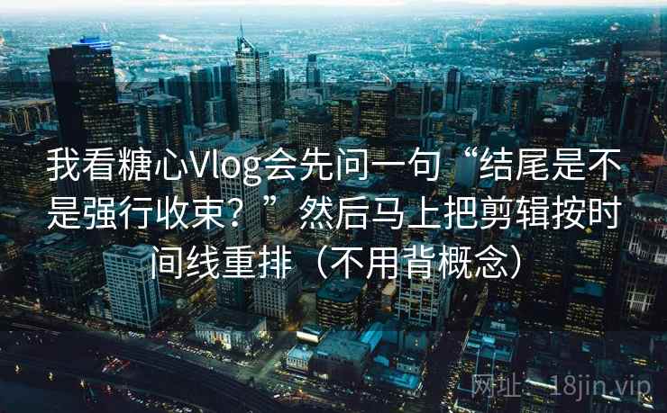 我看糖心Vlog会先问一句“结尾是不是强行收束？”然后马上把剪辑按时间线重排（不用背概念）