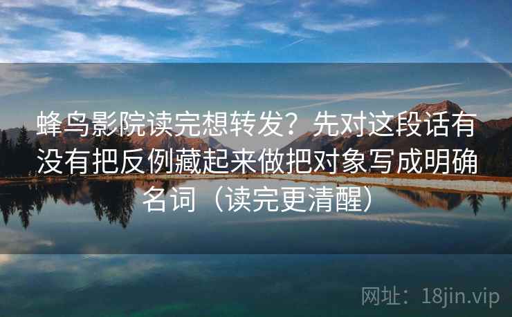 蜂鸟影院读完想转发？先对这段话有没有把反例藏起来做把对象写成明确名词（读完更清醒）