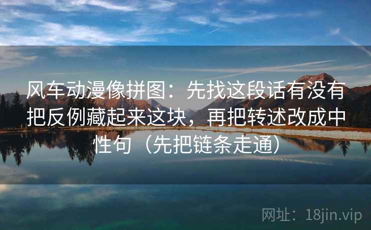 风车动漫像拼图：先找这段话有没有把反例藏起来这块，再把转述改成中性句（先把链条走通）