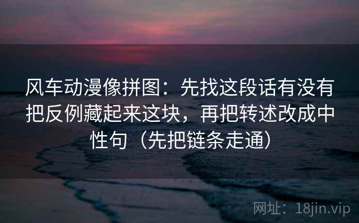 风车动漫像拼图：先找这段话有没有把反例藏起来这块，再把转述改成中性句（先把链条走通）